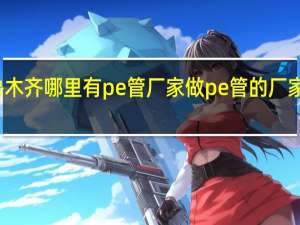 乌鲁木齐哪里有pe管厂家 做pe管的厂家在哪里了