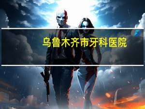 乌鲁木齐市牙科医院，乌鲁木齐哪家口腔医院种植牙好