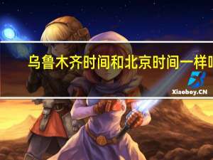 乌鲁木齐时间和北京时间一样吗（乌鲁木齐时间）
