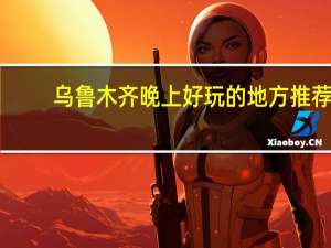 乌鲁木齐晚上好玩的地方推荐