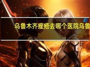 乌鲁木齐痤疮去哪个医院 乌鲁木齐祛痘中心哪一家比较正规