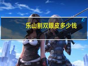 乐山割双眼皮多少钱(乐山哪里做双眼皮比较好呢)