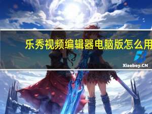 乐秀视频编辑器电脑版怎么用（乐秀视频编辑器电脑版）