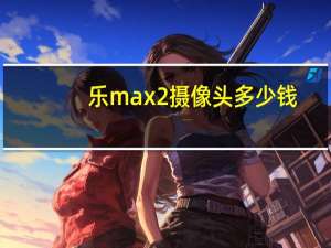 乐max2摄像头多少钱