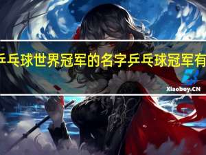 乒乓球世界冠军的名字 乒乓球冠军有哪些人