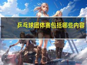 乒乓球团体赛包括哪些内容