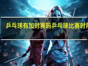 乒乓球有加时赛吗 乒乓球比赛时间表