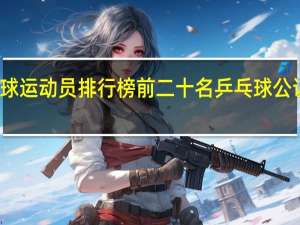 乒乓球运动员排行榜前二十名 乒乓球公认十大巨星