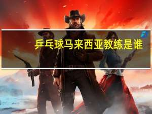 乒乓球马来西亚教练是谁