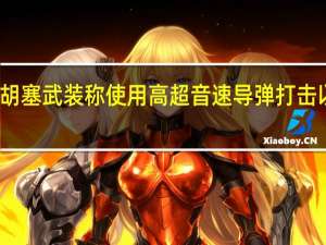 也门胡塞武装称使用高超音速导弹打击以军事目标