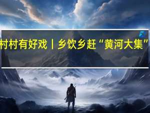 乡村振兴齐鲁样板——村村有好戏丨乡饮乡赶“黄河大集” 品乡饮风情 到底什么情况嘞