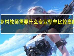 乡村教师需要什么专业壁垒比较高的专业
