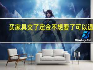 买家具交了定金不想要了可以退吗（买家具）