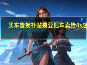 买车置换补贴是要把车卖给4s店吗