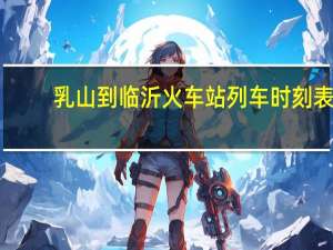 乳山到临沂火车站列车时刻表（临沂火车站列车时刻表）