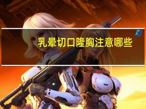 乳晕切口隆胸注意哪些，假体隆胸方法是什么