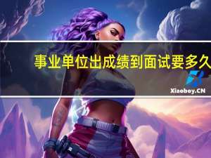 事业单位出成绩到面试要多久