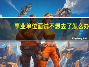 事业单位面试不想去了怎么办