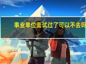 事业单位面试过了可以不去吗