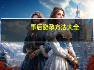 事后避孕方法大全（事后避孕有哪几种方法）