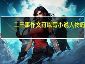 二三事作文可以写小说人物吗（二三事作文）