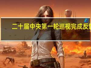 二十届中央第一轮巡视完成反馈