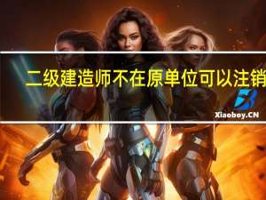 二级建造师不在原单位可以注销吗