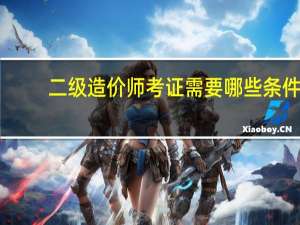 二级造价师考证需要哪些条件