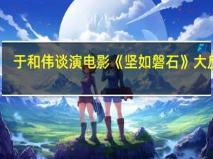 于和伟谈演电影《坚如磐石》大反派：我们很难再遇到这种极致的角色