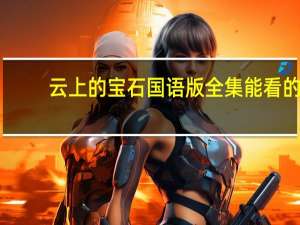 云上的宝石国语版全集能看的（云上的宝石国语版）