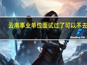云南事业单位面试过了可以不去吗