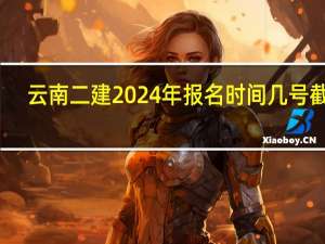 云南二建2024年报名时间几号截止