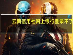 云南信用社网上银行登录不了（云南信用社网上银行）