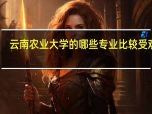 云南农业大学的哪些专业比较受欢迎
