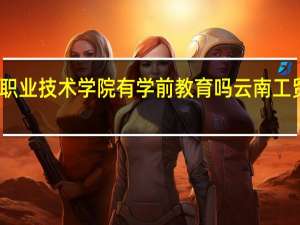 云南工贸职业技术学院有学前教育吗 云南工贸职业技术学院