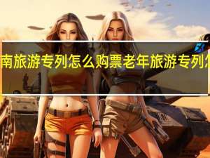 云南旅游专列怎么购票 老年旅游专列怎样购票
