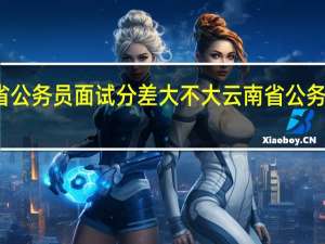 云南省公务员面试分差大不大 云南省公务员成绩排名
