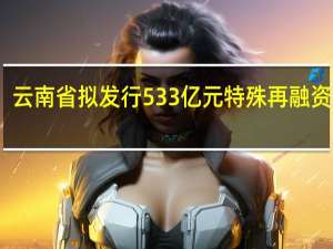 云南省拟发行533亿元特殊再融资债券