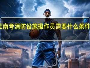 云南考消防设施操作员需要什么条件及材料