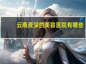 云南资深的美容医院有哪些，云南省级医院有哪些