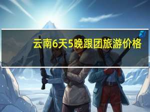 云南6天5晚跟团旅游价格（跟团旅游注意事项）
