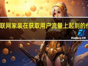 互联网家装在获取用户流量上起到的作用更大