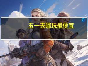五一去哪玩最便宜（五一去哪玩便宜）
