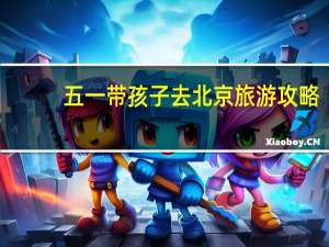 五一带孩子去北京旅游攻略