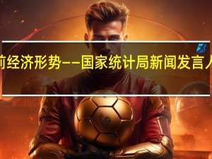 五大视角看当前经济形势——国家统计局新闻发言人解读7月份经济数据