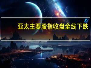 亚太主要股指收盘全线下跌