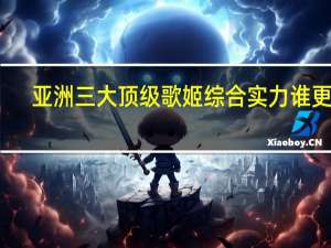 亚洲三大顶级歌姬综合实力谁更强