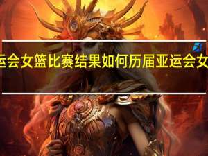 亚运会女篮比赛结果如何 历届亚运会女篮前三名