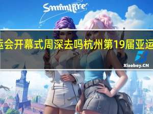 亚运会开幕式周深去吗 杭州第19届亚运会开幕式