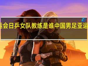 亚运会日乒女队教练是谁 中国男足亚运队主教练